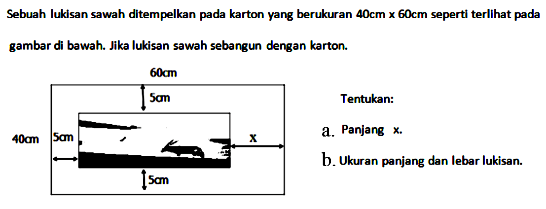 Sebuah lukisan sawah ditempelkan pada karton yang berukuran 40 cm x 60 cm seperti terlihat pada
gambar di bawah. Jika lukisan sawah sebangun dengan karton. 60 cm 40 cm 5 cm 5 cm 5 cm X 
Tentukan: a. Panjang x. b. Ukuran panjang dan lebar lukisan.