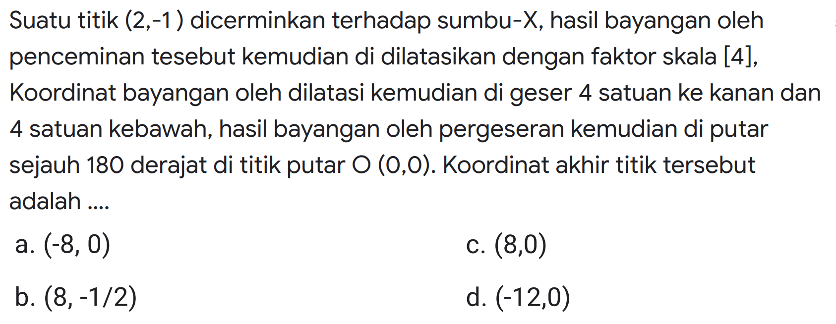 Suatu titik  (2,-1) dicerminkan terhadap sumbu-X, hasil bayangan oleh penceminan tesebut kemudian di dilatasikan dengan faktor skala [4], Koordinat bayangan oleh dilatasi kemudian di geser 4 satuan ke kanan dan 4 satuan kebawah, hasil bayangan oleh pergeseran kemudian di putar sejauh 180 derajat di titik putar  O(0,0) . Koordinat akhir titik tersebut adalah ....
