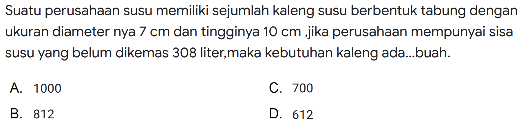 Suatu perusahaan susu memiliki sejumlah kaleng susu berbentuk tabung dengan ukuran diameternya 7 cm dan tingginya 10 cm, jika perusahaan mempunyai sisa susu yang belum dikemas 308 liter,maka kebutuhan kaleng ada ... buah.