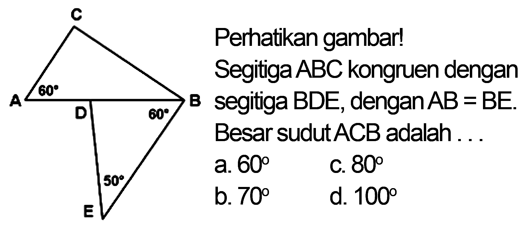 C 60 A B D 60 50 E Perhatikan gambarl Segitiga ABC kongruen dengan segitiga BDE, dengan AB= BE. Besar sudut ACB adalah a. 60 C. 80 b. 70 d. 100