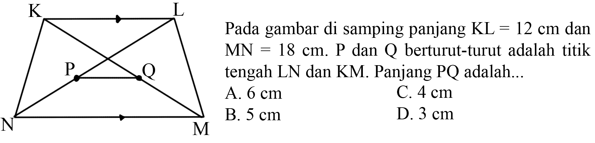 K L P Q N M Pada gambar di samping panjang KL = 12 cm dan MN = 18 cm. P dan Q berturut-turut adalah titik tengah LN dan KM. Panjang PQ adalah A. 6 cm C. 4 cm B. 5 cm D. 3 cm