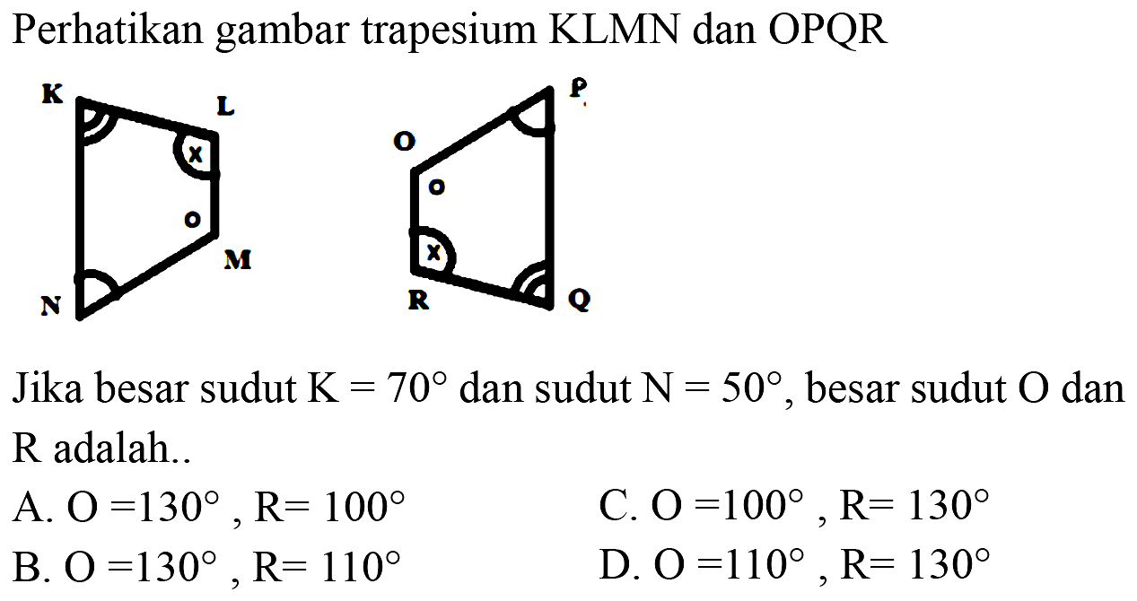 Perhatikan gambar trapesium KLMN dan OPQR
KLMN o x
OPQR x o
Jika besar sudut K=70 dan sudut N=50, besar sudut O dan R adalah.
