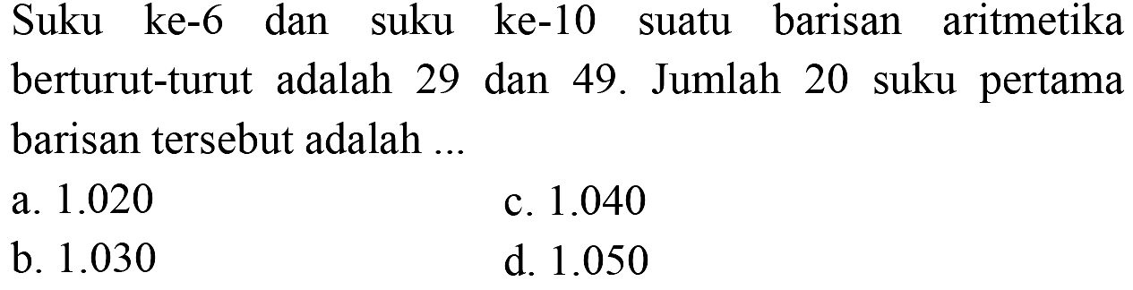 Suku ke-6 dan suku ke-10 suatu barisan aritmetika berturut-turut adalah 29 dan 49. Jumlah 20 suku pertama barisan tersebut adalah 