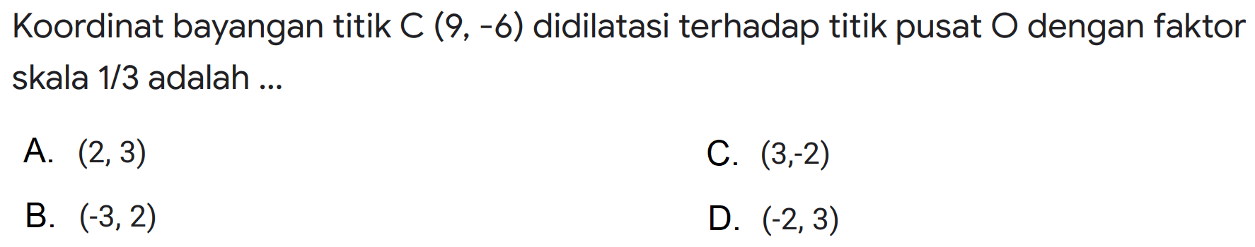 Koordinat bayangan titik C(9,-6) didilatasi terhadap titik pusat O dengan faktor skala 1/3 adalah ... 