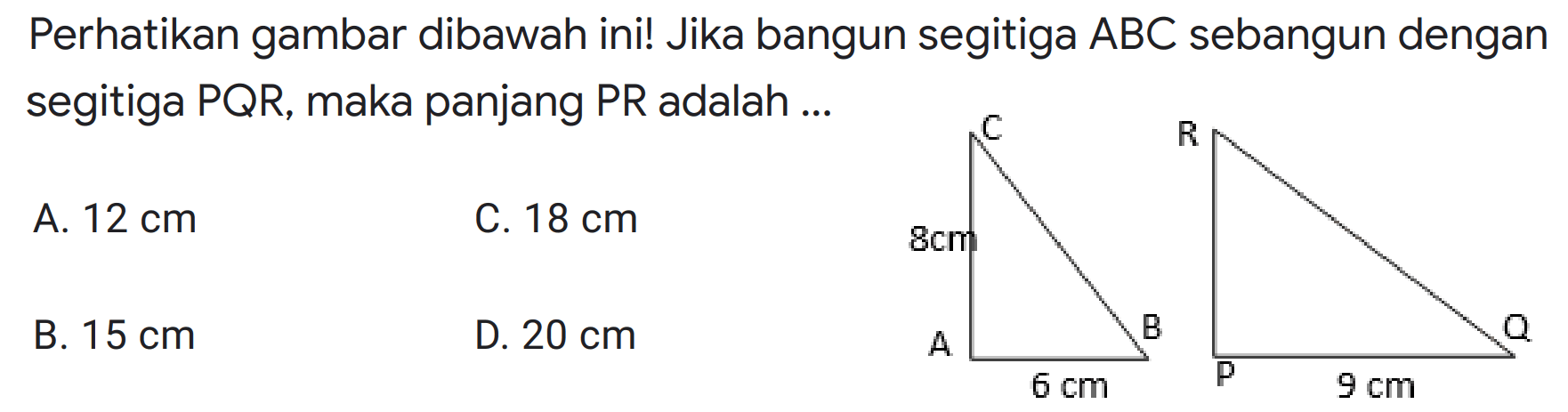 Perhatikan gambar dibawah ini! Jika bangun segitiga ABC sebangun dengan segitiga PQR, maka panjang PR adalah ... C 8 cm A B 6 cm R Q P 9 cm A. 12 cm C.18 cm B. 15 cm D. 20 cm