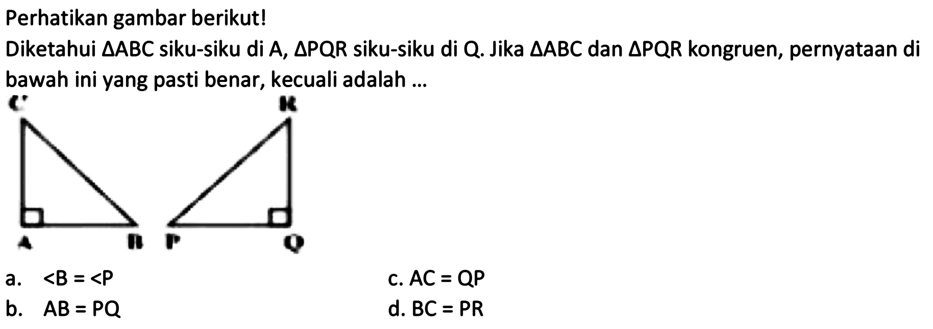 Perhatikan gambar berikut! 
Diketahui segitiga ABC siku-siku di A, segitiga PQR siku-siku di Q. Jika segitiga ABC dan segitiga PQR kongruen, pernyataan di bawah ini yang pasti benar, kecuali adalah 
C A B R P Q 
a. <B = <P c. AC = QP b. AB = PQ d. BC = PR