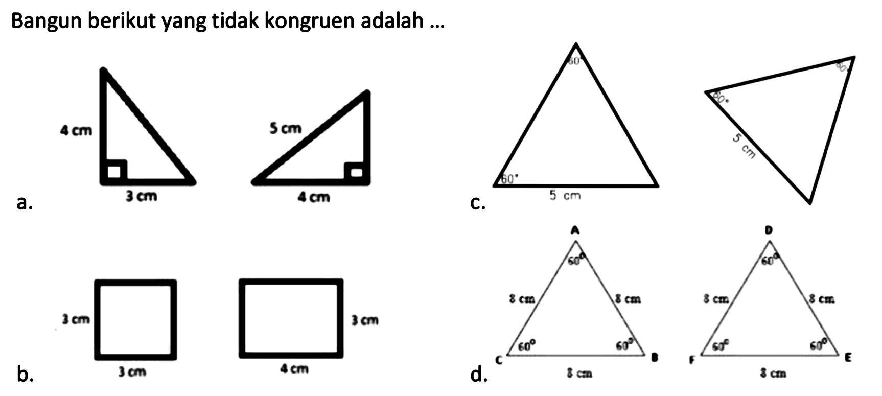 Bangun berikut yang tidak kongruen adalah ...
a. 4 cm 3 cm 5 cm 4 cm 
c. 5 cm 60 60 5 cm 60 60 
b. 3 cm 3 cm 4 cm 3 cm 
d. A B C 8 cm 8 cm 8 cm 60 60 60 D E F 8 cm 8 cm 8 cm 60 60 60 