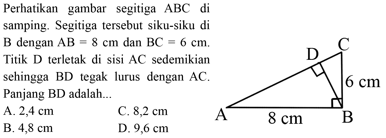 Perhatikan gambar segitiga ABC di samping. Segitiga tersebut siku-siku di B dengan AB = 8 cm dan BC = 6 cm. Titik D terletak di sisi AC sedemikian sehingga BD tegak lurus dengan AC. Panjang BD adalah C D 6 cm A 8 cm B A. 2,4 cm C. 8,2 cm B. 4,8 cm D. 9,6 cm