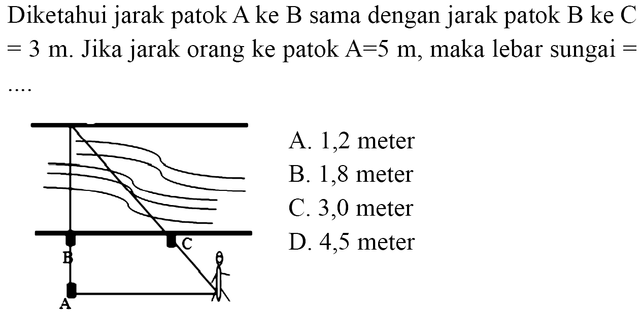 Diketahui jarak patok A ke B sama dengan jarak patok B ke C =3 m. Jika jarak orang ke patok A=5 m, maka lebar sungai =.... B C A 