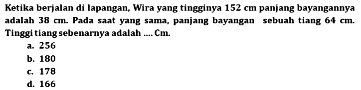 Ketika berjalan di lapangan, Wira yang tingginya  152 cm  panjang bayangannya adalah  38 cm . Pada saat yang sama, panjang bayangan sebuah tiang  64 cm . Tinggi tiang sebenarnya adalah .... Cm.
