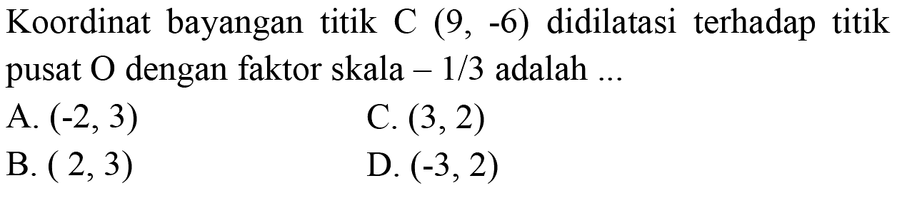 Koordinat bayangan titik C (9,-6) didilatasi terhadap titik pusat O dengan faktor skala -1/3 adalah ...