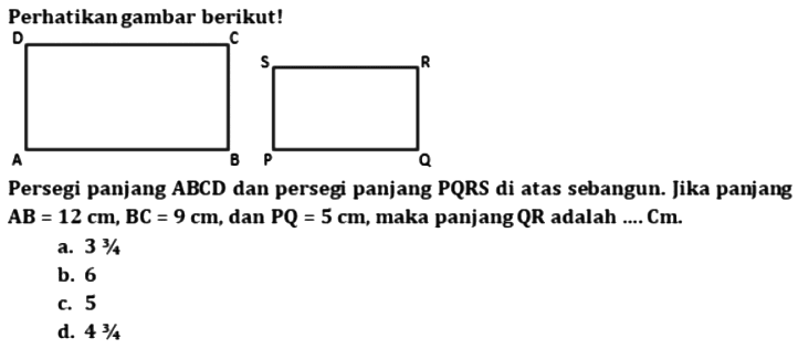 Perhatikan gambar berikut! D C A B S R P Q
Persegi panjang ABCD dan persegi panjang PQRS di atas sebangun. Jika panjang AB = 12 cm, BC = 9 cm, dan PQ = 5 cm, maka panjang QR adalah ... Cm a. 3 3/4 b. 6 c. 5 d. 4 3/4 