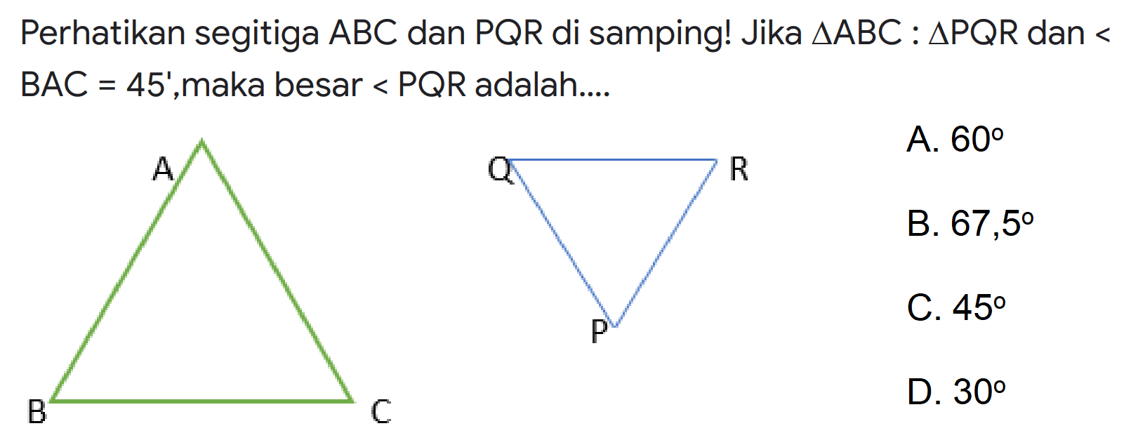 Perhatikan segitiga ABC dan PQR di samping! Jika segitiga ABC : segitiga PQR dan sudut BAC = 45, maka besar sudut PQR adalah
A B C Q R P
A. 60 B. 67,5 C. 45 D. 30