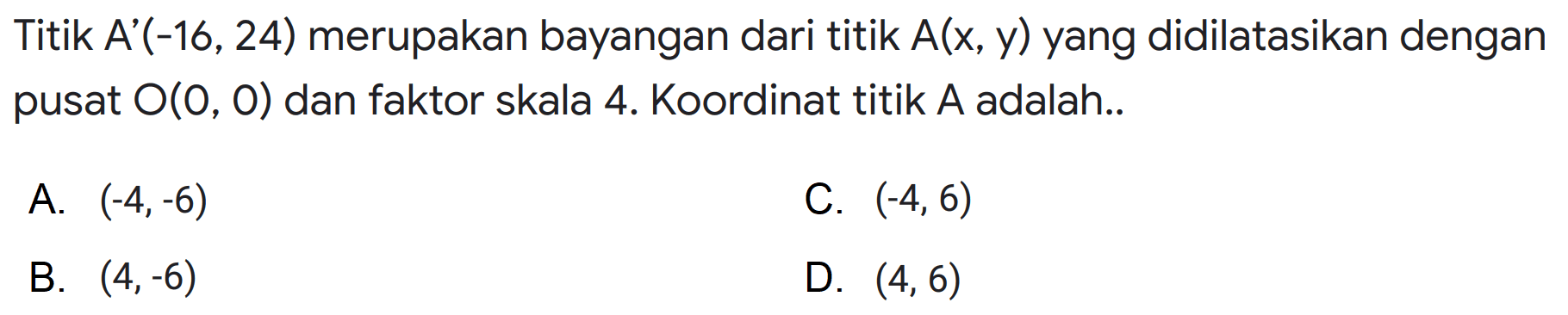 Titik A'(-16,24) merupakan bayangan dari titik A(x, y) yang didilatasikan dengan pusat O(O, 0) dan faktor skala 4. Koordinat titik A adalah.. 