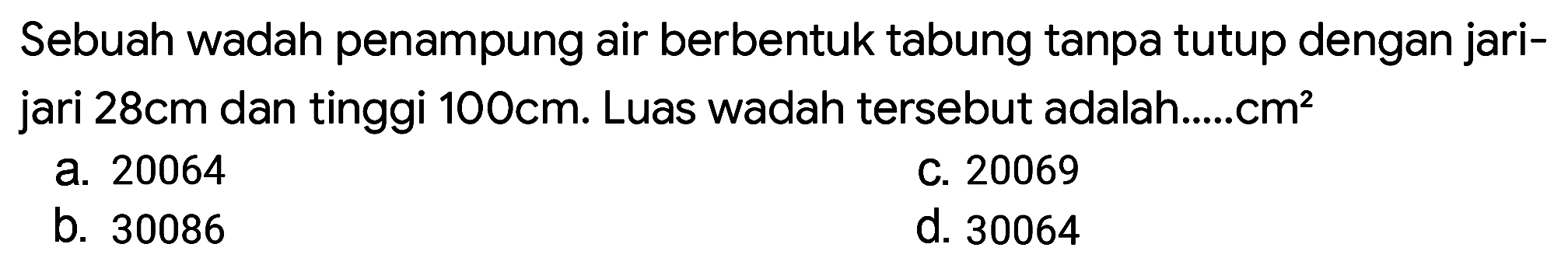 Sebuah wadah penampung air berbentuk tabung tanpa tutup dengan jari-jari 28 cm dan tinggi 100 cm. Luas wadah tersebut adalah ...... cm^2
