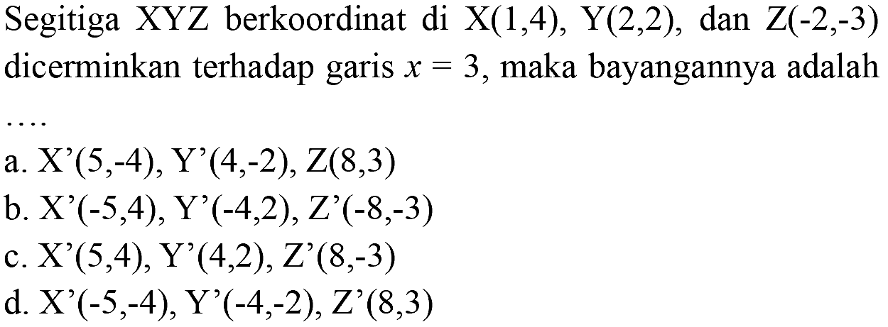 Segitiga XYZ berkoordinat di X (1, 4), Y (2, 2), dan Z (-2, -3) dicerminkan terhadap garis x = 3, maka bayangannya adalah ....