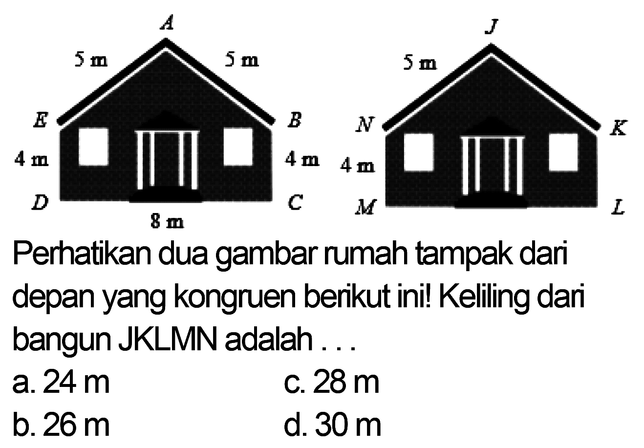 A 5 m 5 m E B 4 m 4m D C 8 m J 5 m N K 4 m M L 
Perhatikan dua gambar rumah tampak dari depan yang kongruen berikut ini! Keliling dari bangun JKLMN adalah 
a. 24 m c. 28 m b. 26 m d. 30 m