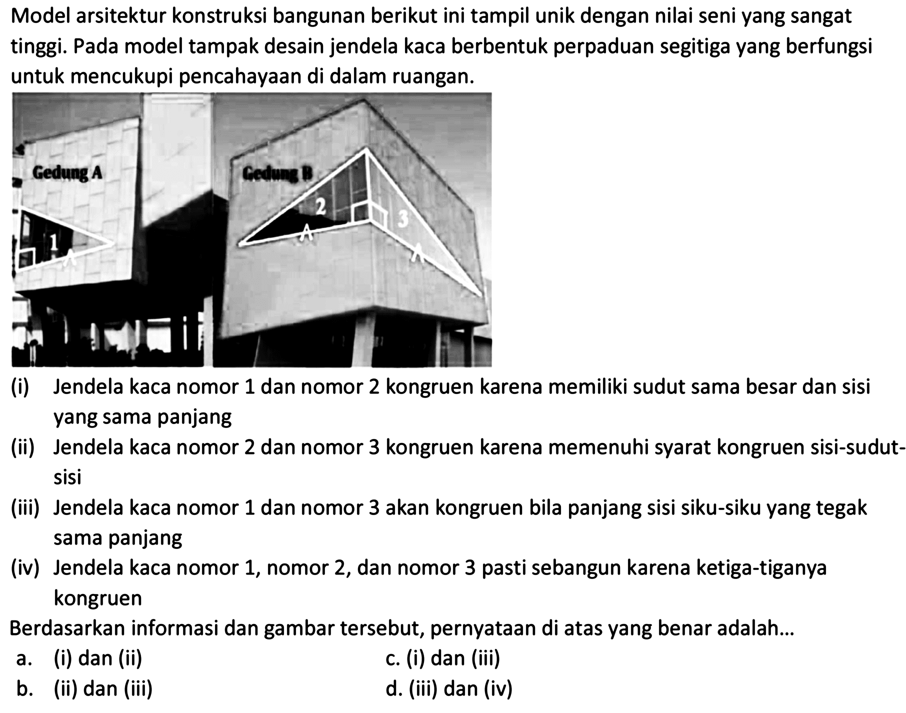 Model arsitektur konstruksi bangunan berikut ini tampil unik dengan nilai seni yang sangat tinggi. Pada model tampak desain jendela kaca berbentuk perpaduan segitiga yang berfungsi untuk mencukupi pencahayaan di dalam ruangan.
(i) Jendela kaca nomor 1 dan nomor 2 kongruen karena memiliki sudut sama besar dan sisi yang sama panjang
(ii) Jendela kaca nomor 2 dan nomor 3 kongruen karena memenuhi syarat kongruen sisi-sudutsisi
(iii) Jendela kaca nomor 1 dan nomor 3 akan kongruen bila panjang sisi siku-siku yang tegak sama panjang
(iv) Jendela kaca nomor 1 , nomor 2 , dan nomor 3 pasti sebangun karena ketiga-tiganya kongruen
Berdasarkan informasi dan gambar tersebut, pernyataan di atas yang benar adalah...
