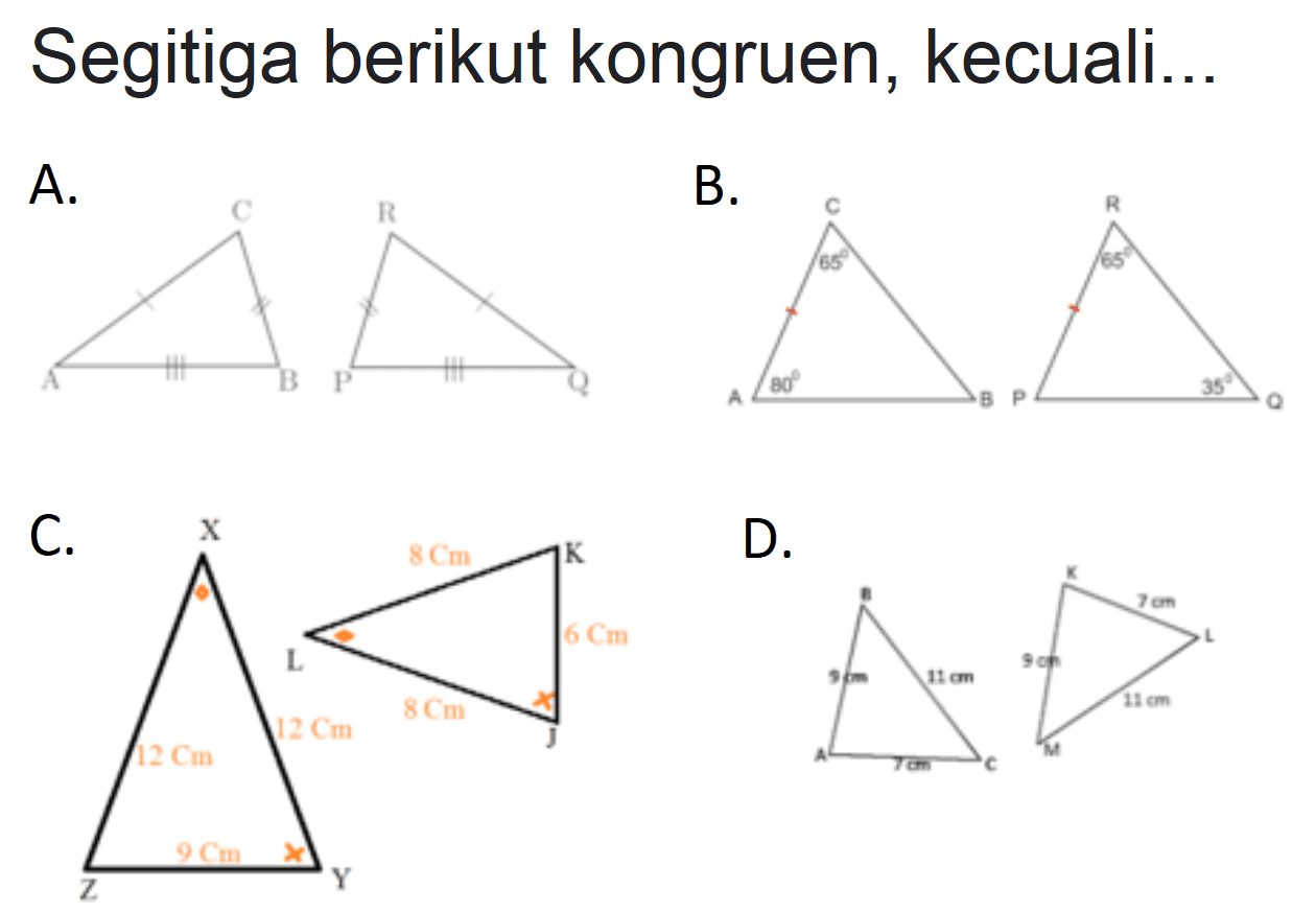 Segitiga berikut kongruen, kecuali...
A. ABC PQR
B. ABC 65 80 PQR 65 35
C. XYZ 9 cm 12 cm 12 cm JKL 8 cm 8 cm 6 cm
D. ABC  7 cm 9 cm 11 cm KLM 9 cm 7 cm 11m