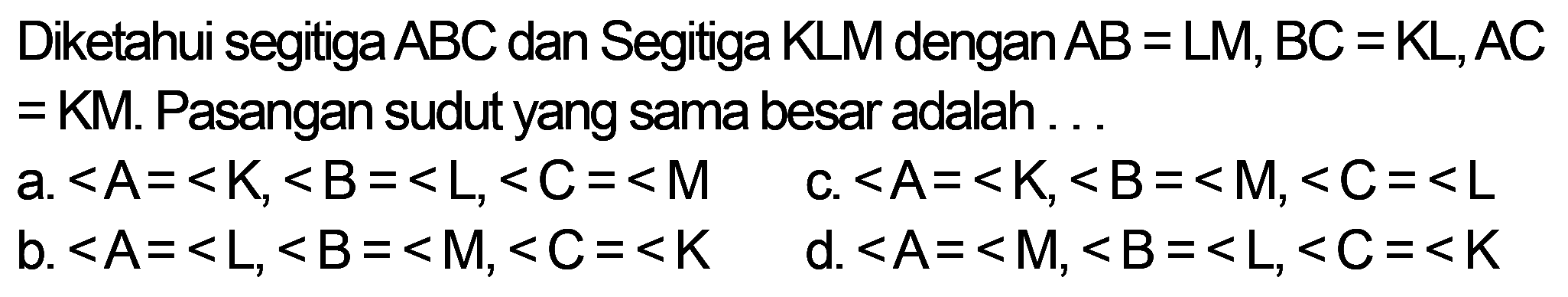 Diketahui segitiga ABC dan Segitiga KLM dengan AB = LM, BC =KL, AC=KM. Pasangan sudut yang sama besar adalah 
a. <A=<K, <B=<L, <C=<M 
b. <A=<L, <B=<M, <C=<K 
c. <A=<K, <B=<M, <C=<L 
d. <A=<M, <B=<L, <C=<K 