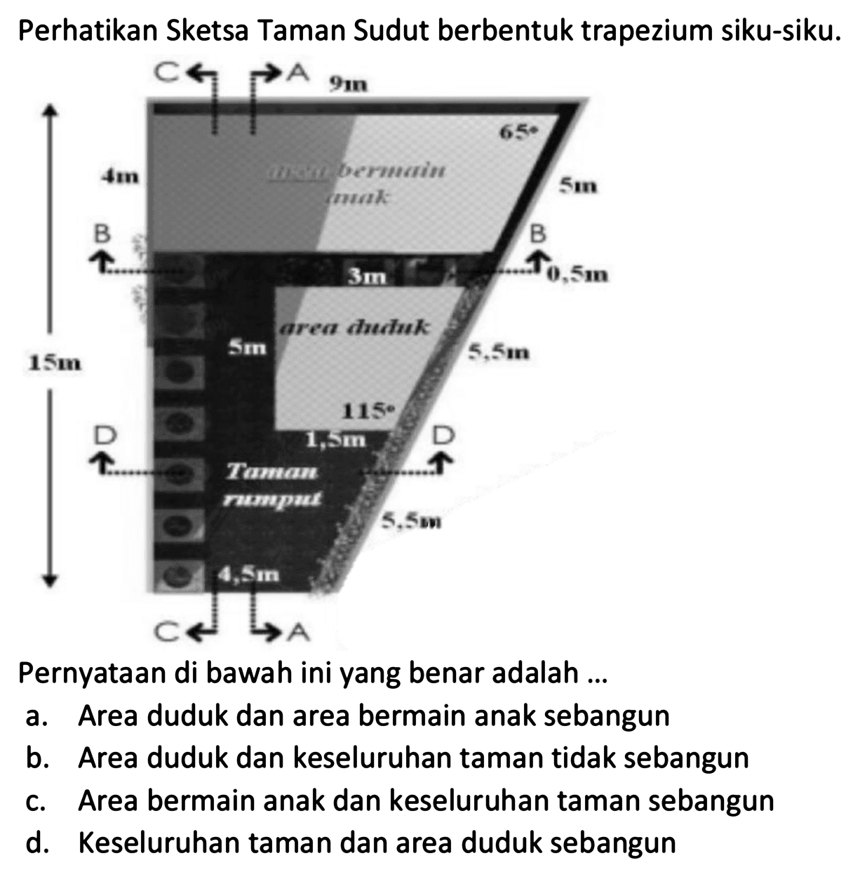 Perhatikan Sketsa Taman Sudut berbentuk trapezium siku-siku. 
C A 9 m 4 m area bermain anak 65 5 m B 3m B 0,5 m 5 m area duduk 5,5 m 15 m 115 1,5 m D D Taman rumput 5,5 m 4,5 m C A 
Pernyataan di bawah ini yang benar adalah ... 
a. Area duduk dan area bermain anak sebangun 
b. Area duduk dan keseluruhan taman tidak sebangun 
c. Area bermain anak dan keseluruhan taman sebangun 
d. Keseluruhan taman dan area duduk sebangun