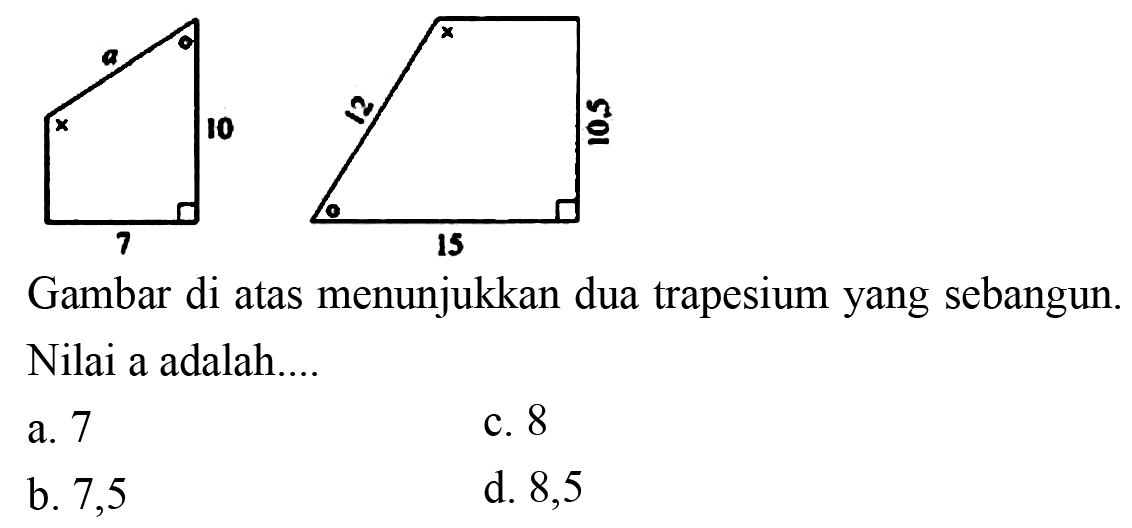 a 10 7 12 10,5 15  
Gambar di atas menunjukkan dua trapesium yang sebangun. Nilai a adalah 
a. 7 b. 7,5 c. 8 d. 8,5 