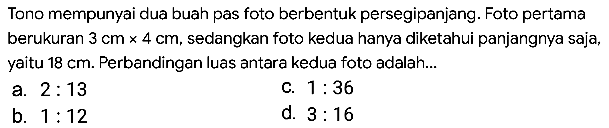 Tono mempunyai dua buah pas foto berbentuk persegipanjang. Foto pertama berukuran  3 cm x 4 cm , sedangkan foto kedua hanya diketahui panjangnya saja, yaitu  18 cm . Perbandingan luas antara kedua foto adalah...
