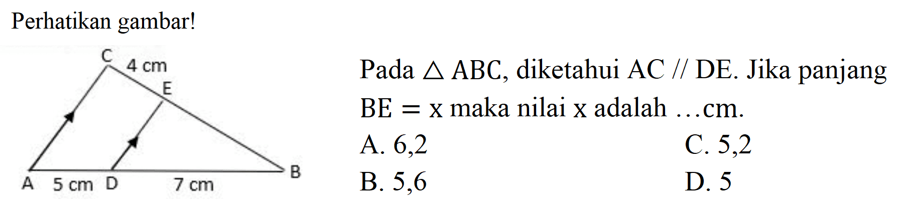 Perhatikan gambar! C 4 cm E B A 5 cm D 7 cm Pada segitiga ABC, diketahui AC // DE. Jika panjang BE=x maka nilai X adalah ... cm. A. 6,2 C. 5,2 B. 5,6 D. 5