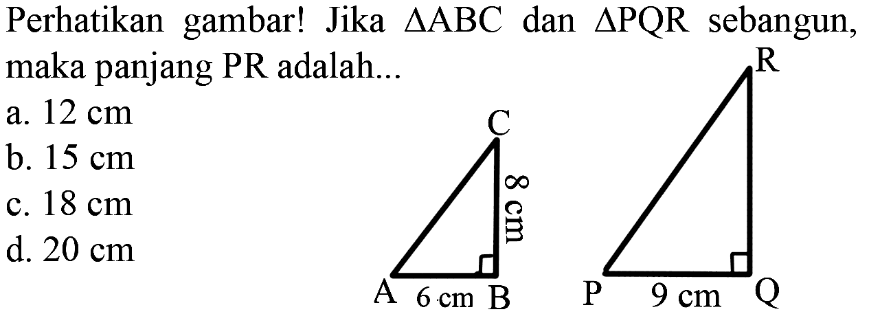 Perhatikan gambar! Jika segitiga ABC dan segitiga PQR sebangun, maka panjang PR adalah... C 8 cm A 6 cm B R P 9 cm Q 
a. 12 cm 
b. 15 cm 
c. 18 cm 
d. 20 cm 
