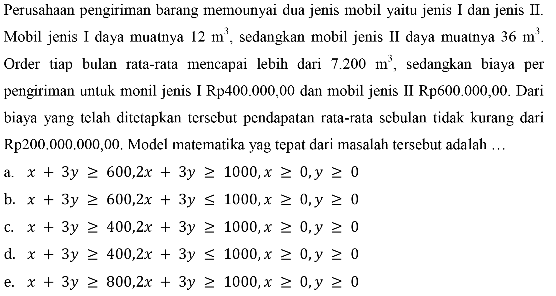 Perusahaan pengiriman barang memounyai dua jenis mobil yaitu jenis I dan jenis II. Mobil jenis I daya muatnya 12 m^3, sedangkan mobil jenis II daya muatnya 36 m^3. Order tiap bulan rata-rata mencapai lebih dari 7.200 m^3, sedangkan biaya per pengiriman untuk monil jenis I Rp400.000,00 dan mobil jenis II Rp600.000,00. Dari biaya yang telah ditetapkan tersebut pendapatan rata-rata sebulan tidak kurang dari Rp200.000.000,00. Model matematika yag tepat dari masalah tersebut adalah ... a. x+3y>=600,2 x+3y>=1000, x>=0, y>=0 b. x+3y>=600, 2x+3y<=1000, x>=0, y>=0 c. x+3y>=400, 2x+3y>=1000, x>=0, y>=0 d. x+3y>=400, 2x+3y<=1000, x>=0, y>=0 e. x+3y>=800, 2x+3y>=1000, x>=0, y>=0 