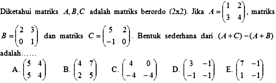 Diketahui matriks A, B, C adalah matriks berordo (2x2). Jika A=(1 2 3 4), matriks B=(2 3 0 1), dan matriks C=(5 2 -1 0). Bentuk sederhana dari (A+C)-(A+B) adalah......