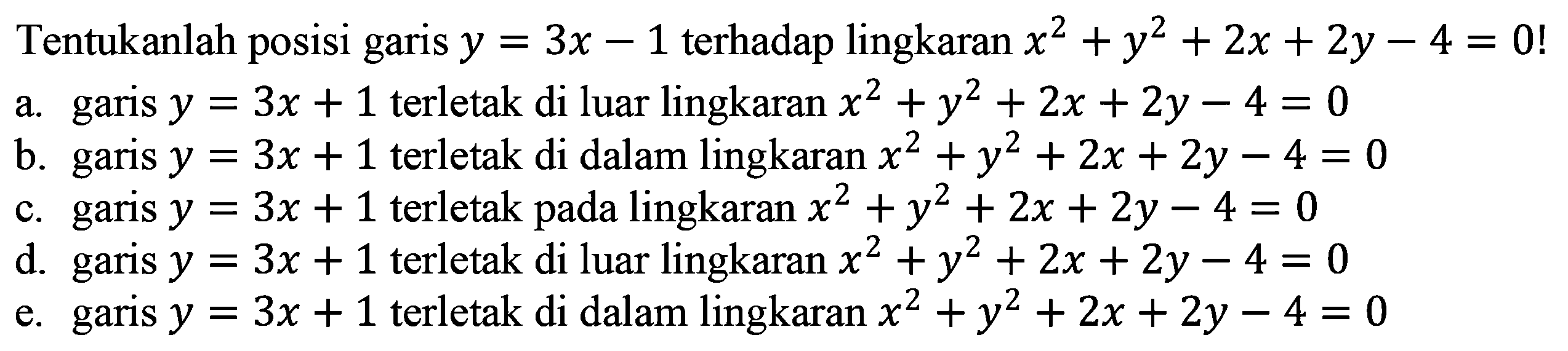 Tentukanlah posisi garis y=3x-1 terhadap lingkaran x^2+y^2+2x+2y-4 = 0! 
a. garis y=3x+1 terletak di luar lingkaran  x^2+y^2+2x+2y-4 = 0 
b. garis y=3x+1 terletak di dalam lingkaran x^2+y^2+2x+2y-4 = 0 
c. garis y=3x+1 terletak pada lingkaran x^2+y^2+2x+2y-4 = 0 
d. garis y=3x+1 terletak di luar lingkaran x^2+y^2+2x+2y-4 = 0 
e. garis y=3x+1 terletak di dalam lingkaran x^2+y^2+2x+2y-4 = 0 