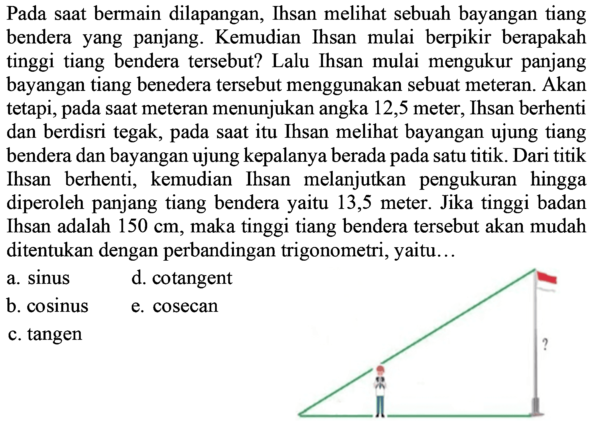 Pada saat bermain dilapangan, Ihsan melihat sebuah bayangan tiang bendera yang panjang. Kemudian Ihsan mulai berpikir berapakah tinggi tiang bendera tersebut? Lalu Ihsan mulai mengukur panjang bayangan tiang benedera tersebut menggunakan sebuat meteran. Akan menunjukan angka 12,5 meter tetapi pada Ihsan berhenti saat meteran 9 dan berdisri tegak; saat itu Ihsan melihat bayangan ujung tiang pada bendera dan bayangan ujung kepalanya berada satu titikDari titik pada berhenti; melanjutkan pengukuran hingga Ihsan kemudian Ihsan diperoleh panjang tiang bendera yaitu 13,5 meter. Jika tinggi badan Ihsan adalah 150 cm, maka tinggi tiang bendera tersebut akan mudah ditentukan dengan perbandingan trigonometri, yaitu. . 