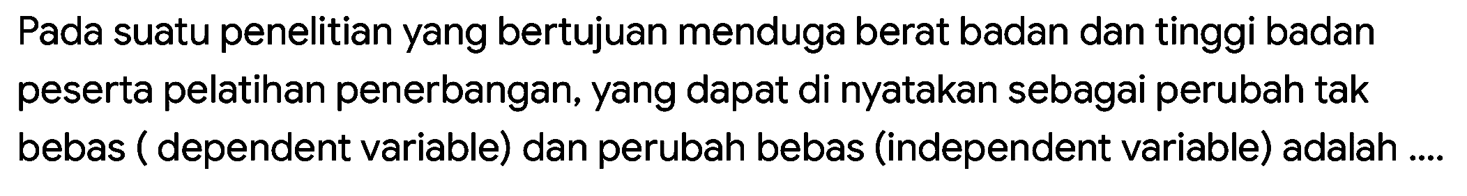 Pada suatu penelitian yang bertujuan menduga berat badan dan tinggi badan peserta pelatihan penerbangan, yang dapat di nyatakan sebagai perubah tak bebas ( dependent variable) dan perubah bebas (independent variable) adalah ....