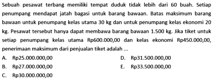 Sebuah pesawat terbang memiliki tempat duduk tidak lebih dari 60 buah. Setiap penumpang mendapat jatah bagasi untuk barang bawaan Batas maksimum barang bawaan untuk penumpang kelas utama 30 kg dan untuk penumpang kelas ekonomi 20 kg. Pesawat tersebut hanya dapat membawa barang bawaan 1.500 kg. Jika tiket untuk setiap penumpang kelas utama Rp600.000,00 dan kelas ekonomi Rp450.000,00, penerimaan maksimum dari penjualan tiket adalah