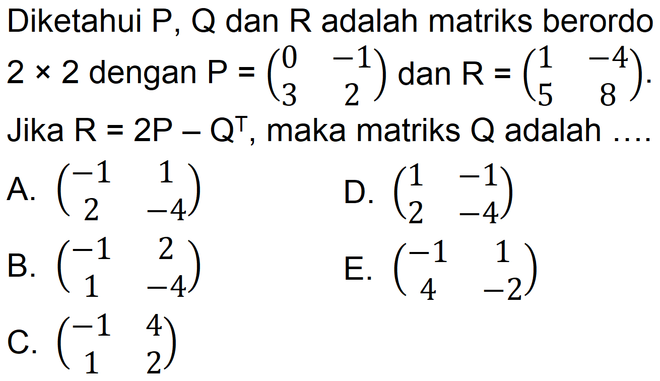 Diketahui P, Q dan R adalah matriks berordo 2x2 dengan P=(0 -1 3 2) dan R=(1 -4 5 8). Jika R=2P-Q^T, maka matriks Q adalah ....