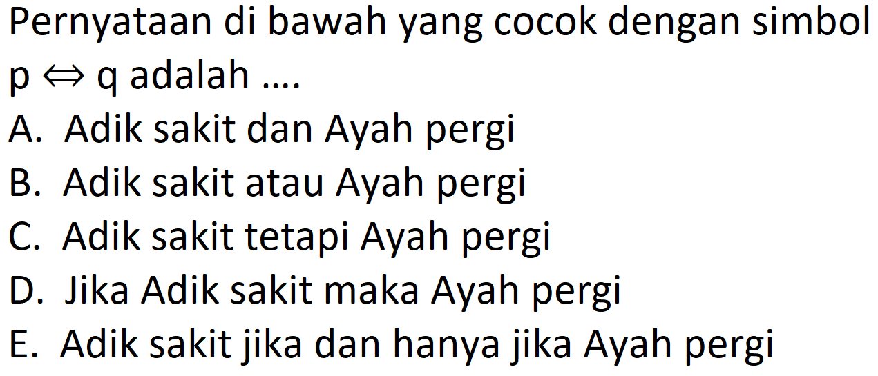 Pernyataan di bawah yang cocok dengan simbol  p <=>  q adalah ....
A. Adik sakit dan Ayah pergi
B. Adik sakit atau Ayah pergi
C. Adik sakit tetapi Ayah pergi
D. Jika Adik sakit maka Ayah pergi
E. Adik sakit jika dan hanya jika Ayah pergi