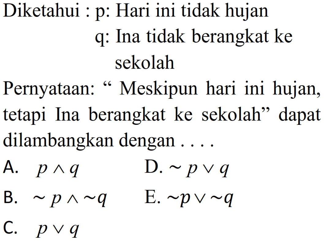 Diketahui : 
p: Hari ini tidak hujan 
q: Ina tidak berangkat ke sekolah
Pernyataan: "Meskipun hari ini hujan, tetapi Ina berangkat ke sekolah" dapat dilambangkan dengan ....
