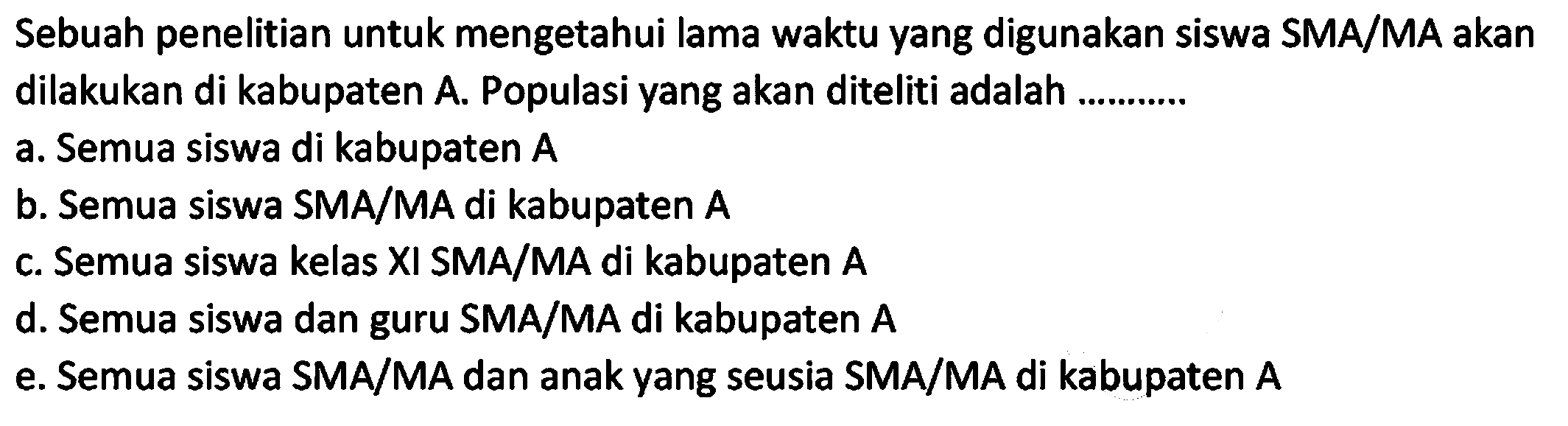 Sebuah penelitian untuk mengetahui lama waktu yang digunakan siswa SMA/MA akan dilakukan di kabupaten A. Populasi yang akan diteliti adalah ......... 