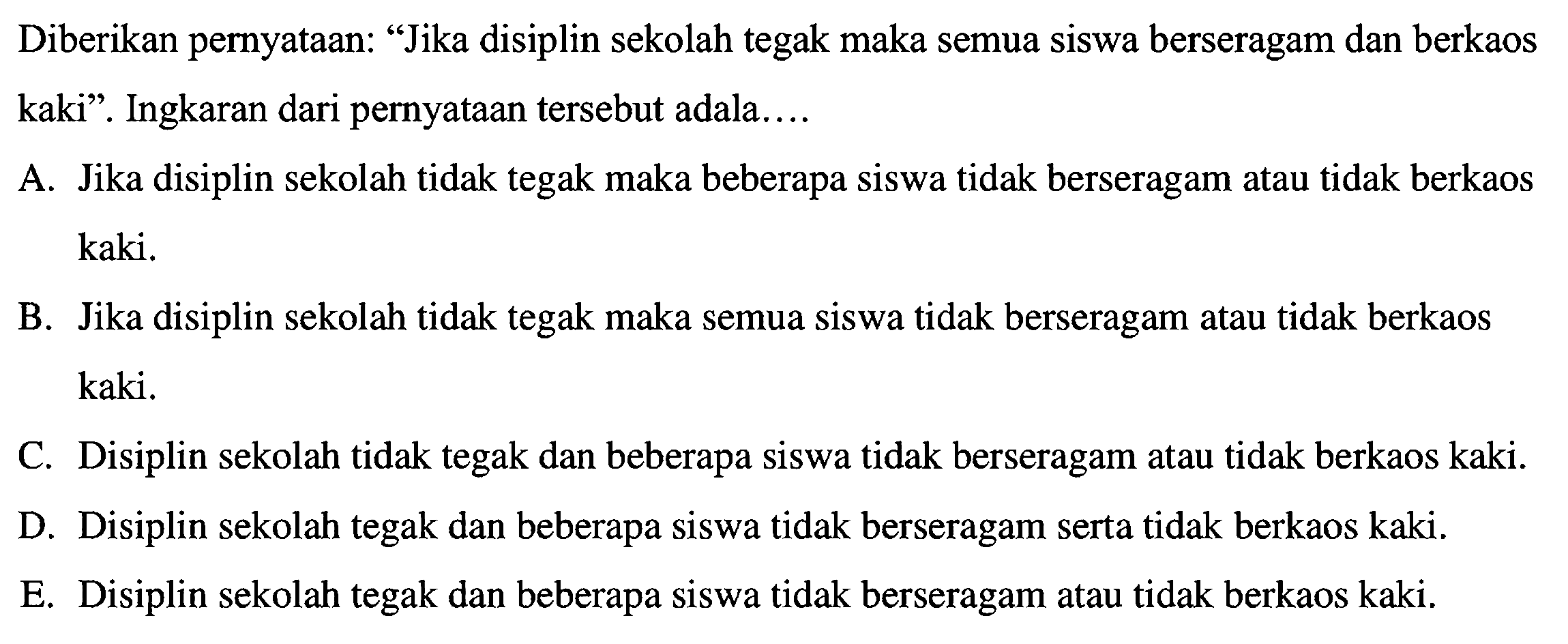 Diberikan pernyataan: "Jika disiplin sekolah tegak maka semua siswa berseragam dan berkaos kaki". Ingkaran dari pernyataan tersebut adalah ....