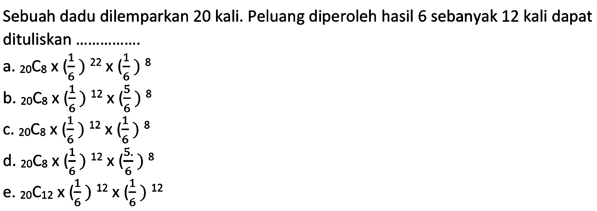 Sebuah dadu dilemparkan 20 kali. Peluang diperoleh hasil 6 sebanyak 12 kali dapat dituliskan ...............
a. 20 C 8 x (1/6)^22 x (1/6)^8 b. 20 C 8 x (1/6)^12 x (5/6)^8 C. 20 C 8 x (1/6)^12 x (1/6)^8 d. 20 C 8 x (1/6)^12 x (5/6)^8 e. 20 C 12 x (1/6)^12 x (1/6)^12 