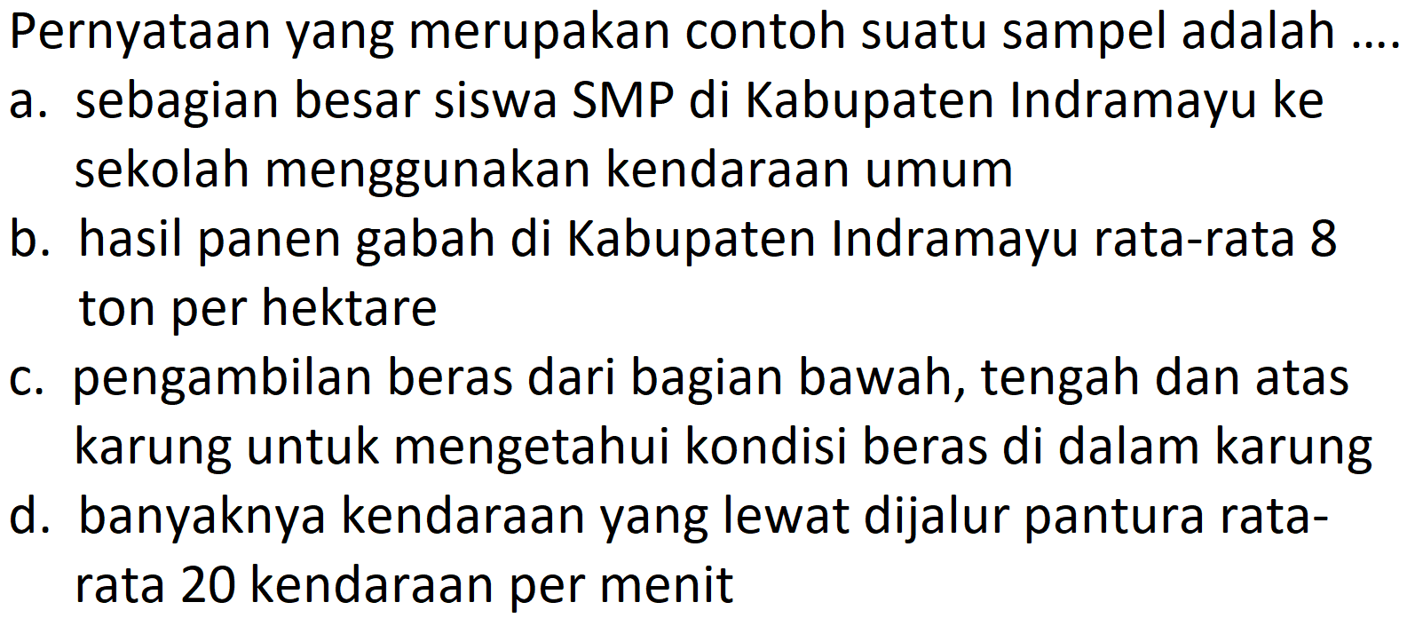 Pernyataan yang merupakan contoh suatu sampel adalah ....
a. sebagian besar siswa SMP di Kabupaten Indramayu ke sekolah menggunakan kendaraan umum
b. hasil panen gabah di Kabupaten Indramayu rata-rata 8 ton per hektare
c. pengambilan beras dari bagian bawah, tengah dan atas karung untuk mengetahui kondisi beras di dalam karung
d. banyaknya kendaraan yang lewat dijalur pantura ratarata 20 kendaraan per menit