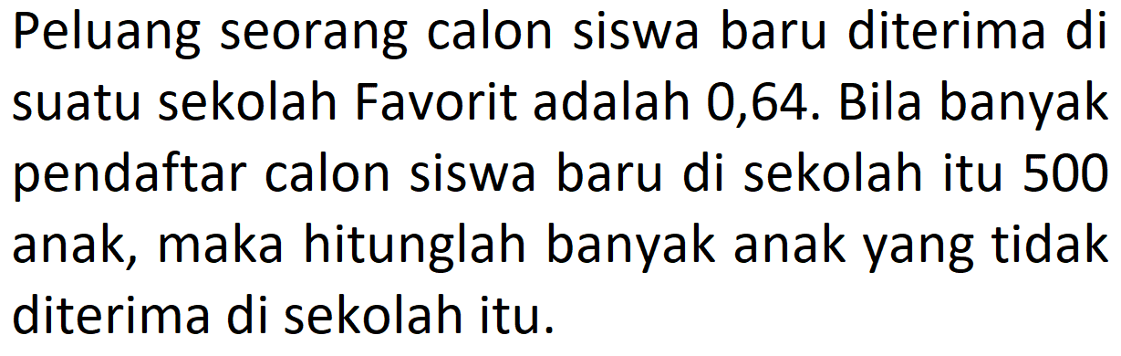 Peluang seorang calon siswa baru diterima di suatu sekolah Favorit adalah 0,64. Bila banyak pendaftar calon siswa baru di sekolah itu 500 anak, maka hitunglah banyak anak yang tidak diterima di sekolah itu.