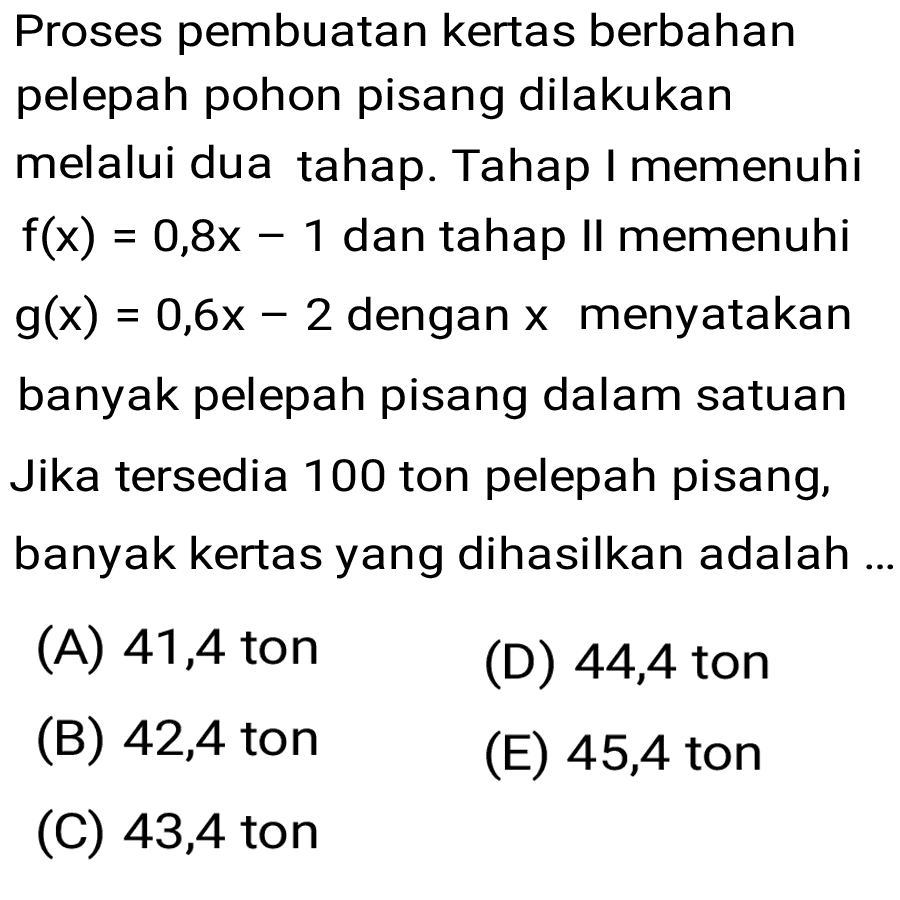 Proses pembuatan kertas berbahan pelepah pohon pisang dilakukan melalui dua tahap. Tahap I memenuhi f(x)=0,8x - 1 dan tahap II memenuhi g(x)=0,6x - 2 dengan x menyatakan banyak pelepah pisang dalam satuan Jika tersedia 100 ton pelepah pisang, banyak kertas yang dihasilkan adalah ...