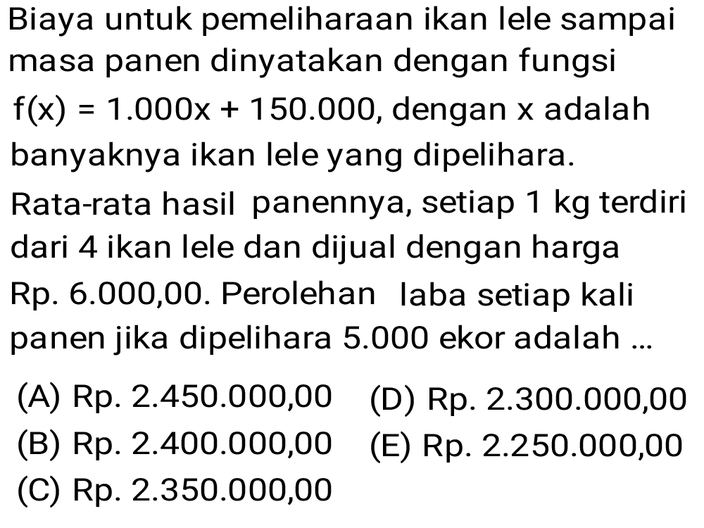 Biaya untuk pemeliharaan ikan lele sampai masa panen dinyatakan dengan fungsi f(x)=1.000 x+150.000, dengan x adalah banyaknya ikan lele yang dipelihara.
Rata-rata hasil panennya, setiap 1 kg terdiri dari 4 ikan lele dan dijual dengan harga Rp. 6.000,00. Perolehan laba setiap kali panen jika dipelihara 5.000 ekor adalah ...