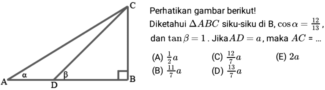 C alpha beta A B D Perhatikan gambar berikut! Diketahui segitiga ABC siku-siku di B, cos alpha=12/13, dan tan beta=1. Jika AD=a, maka AC= (A) 1/2 a (B) 11/7 a (C) 12/7a (D) 13/7 a (E) 2a