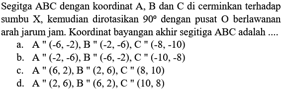 Segitga ABC dengan koordinat A, B dan C di cerminkan terhadap sumbu X, kemudian dirotasikan 90 dengan pusat O berlawanan arah jarum jam. Koordinat bayangan akhir segitiga ABC adalah ....
