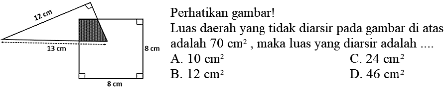 Perhatikan gambar!
12 cm 13 cm 8 cm 8 cm 
Luas daerah yang tidak diarsir pada gambar di atas adalah 70 cm^2, maka luas yang diarsir adalah ....
A.  10 cm^2 
C.  24 cm^2 
B.  12 cm^2 
D.  46 cm^2 