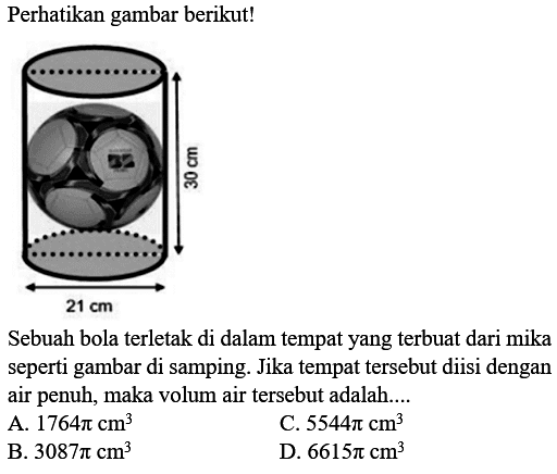 Perhatikan gambar berikut!
30 cm 21 cm 
Sebuah bola terletak di dalam tempat yang terbuat dari mika seperti gambar di samping. Jika tempat tersebut diisi dengan air penuh, maka volum air tersebut adalah....
A.  1764 pi cm^3 
C.  5544 pi cm^3 
B.  3087 pi cm^3 
D.  6615 pi cm^3 