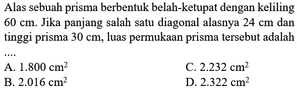 Alas sebuah prisma berbentuk belah-ketupat dengan keliling 60 cm. Jika panjang salah satu diagonal alasnya 24 cm dan tinggi prisma 30 cm, luas permukaan prisma tersebut adalah .....